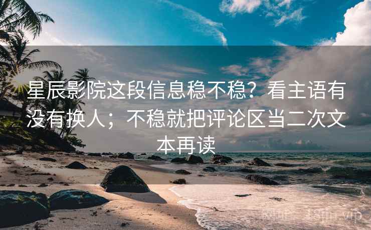 星辰影院这段信息稳不稳？看主语有没有换人；不稳就把评论区当二次文本再读