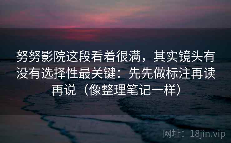 努努影院这段看着很满，其实镜头有没有选择性最关键：先先做标注再读再说（像整理笔记一样）